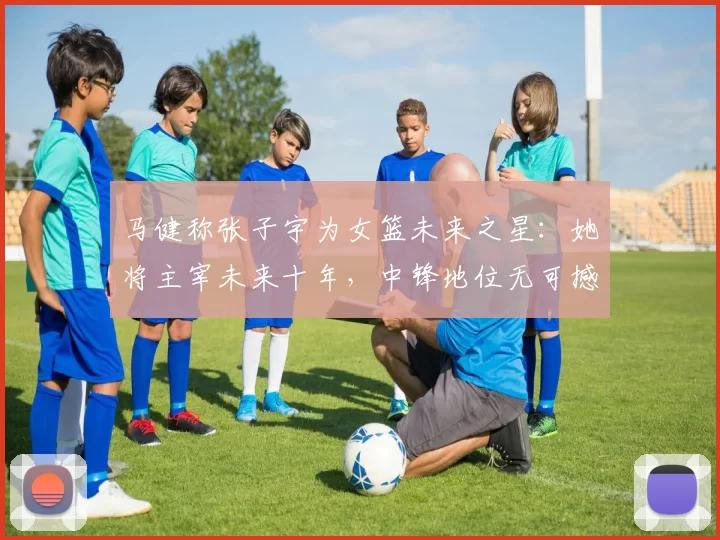 马健称张子宇为女篮未来之星：她将主宰未来十年，中锋地位无可撼动